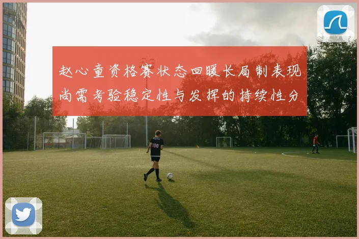 赵心童资格赛状态回暖长局制表现尚需考验稳定性与发挥的持续性分析