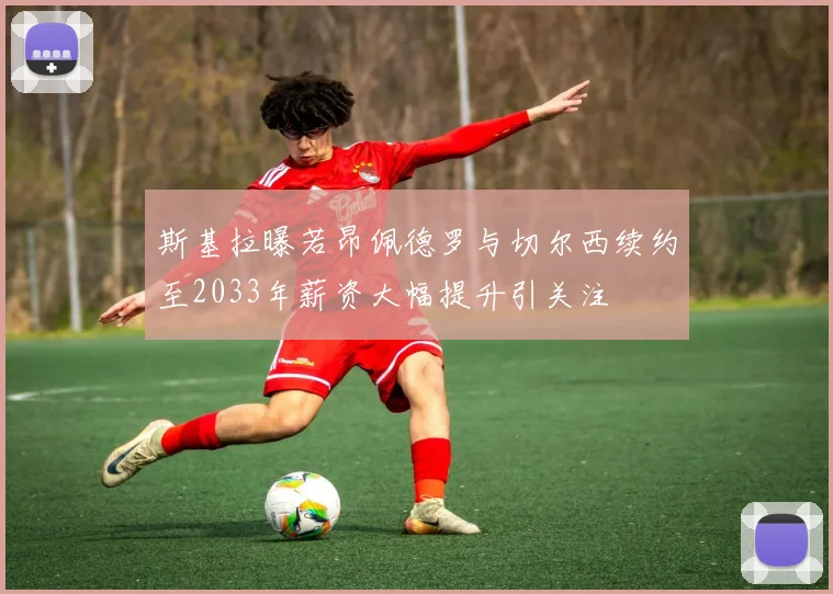 斯基拉曝若昂佩德罗与切尔西续约至2033年薪资大幅提升引关注